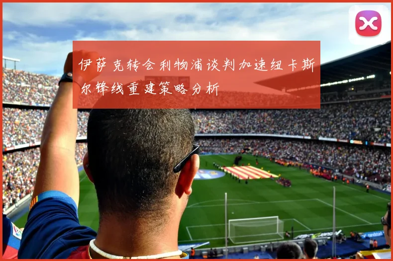 伊萨克转会利物浦谈判加速纽卡斯尔锋线重建策略分析