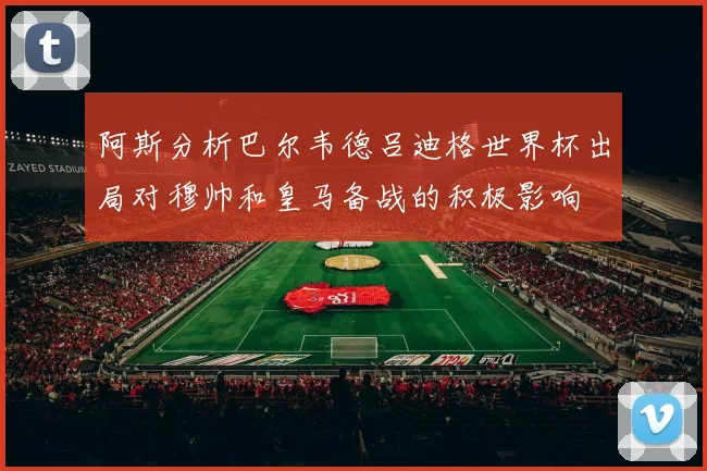 阿斯分析巴尔韦德吕迪格世界杯出局对穆帅和皇马备战的积极影响