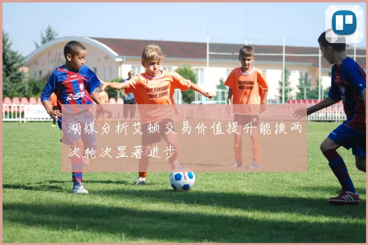 湖媒分析艾顿交易价值提升能换两次轮次显著进步