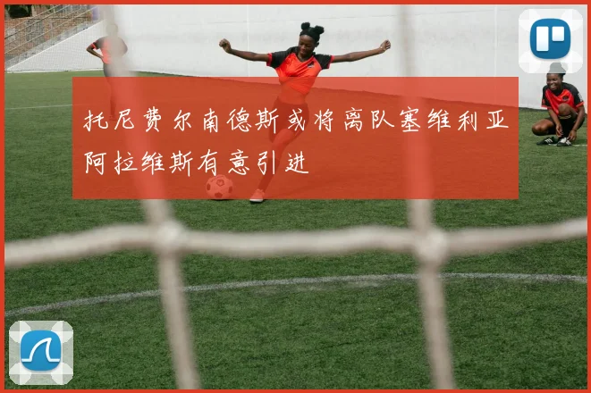 托尼费尔南德斯或将离队塞维利亚阿拉维斯有意引进