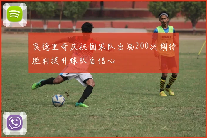 莫德里奇庆祝国家队出场200次期待胜利提升球队自信心