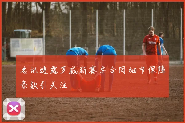 名记透露罗威新赛季合同细节保障条款引关注