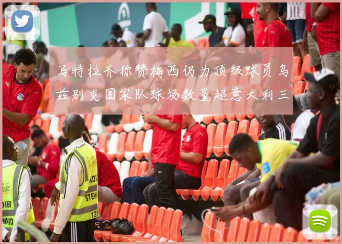 马特拉齐称赞梅西仍为顶级球员乌兹别克国家队球场数量超意大利三倍
