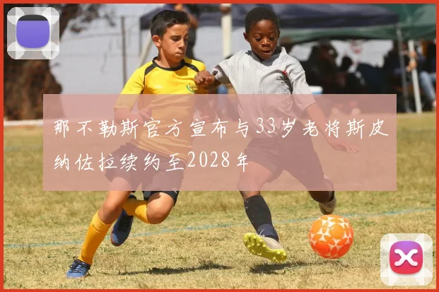 那不勒斯官方宣布与33岁老将斯皮纳佐拉续约至2028年