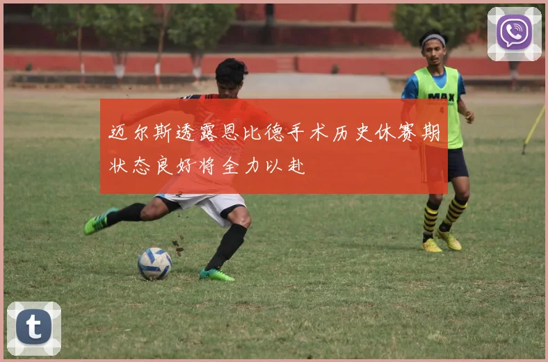 迈尔斯透露恩比德手术历史休赛期状态良好将全力以赴