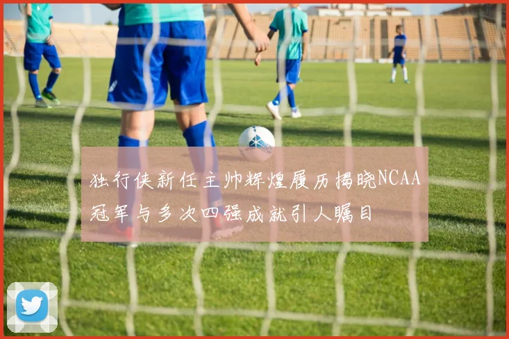 独行侠新任主帅辉煌履历揭晓NCAA冠军与多次四强成就引人瞩目