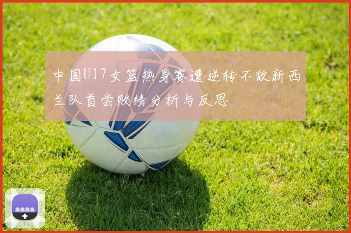 中国U17女篮热身赛遭逆转不敌新西兰队首尝败绩分析与反思
