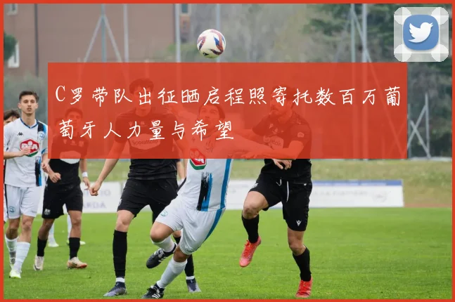 C罗带队出征晒启程照寄托数百万葡萄牙人力量与希望