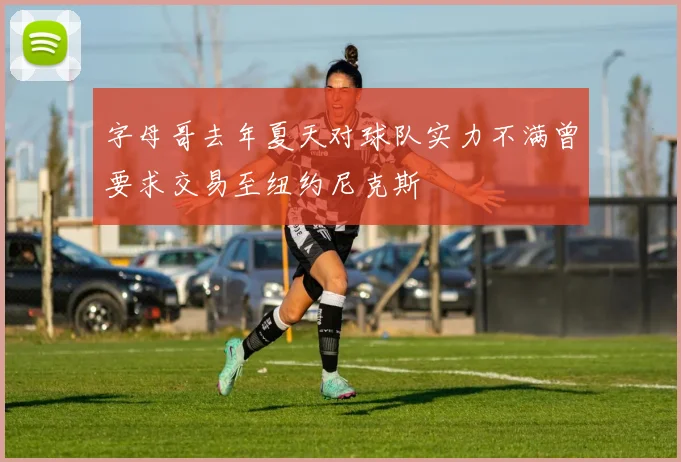 字母哥去年夏天对球队实力不满曾要求交易至纽约尼克斯