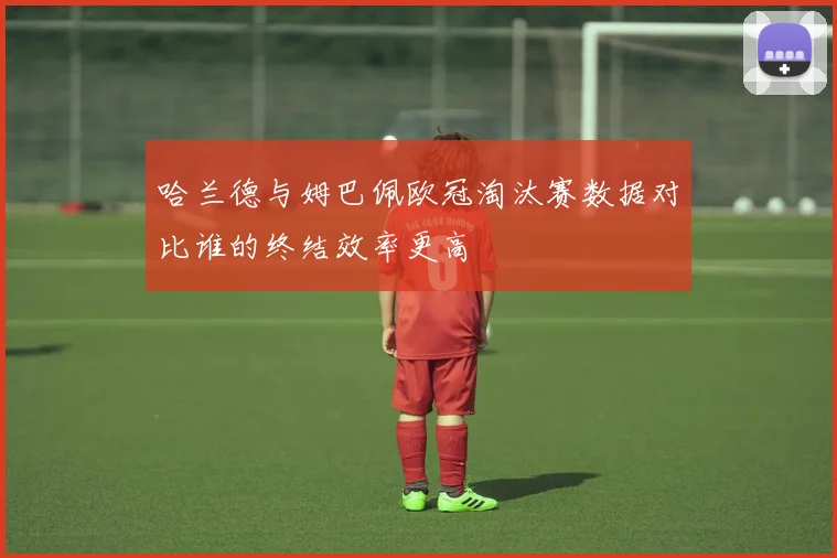 哈兰德与姆巴佩欧冠淘汰赛数据对比谁的终结效率更高