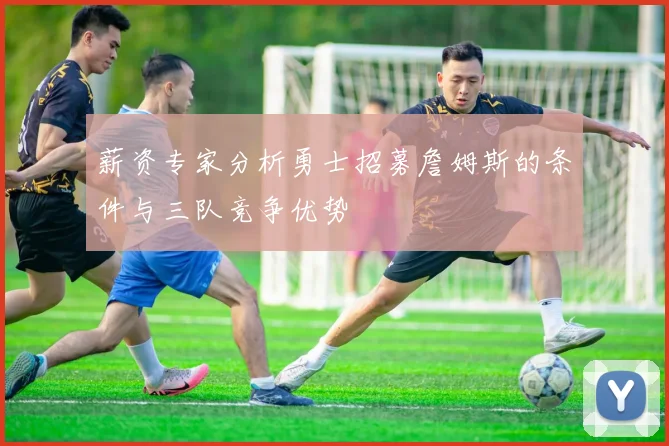 薪资专家分析勇士招募詹姆斯的条件与三队竞争优势
