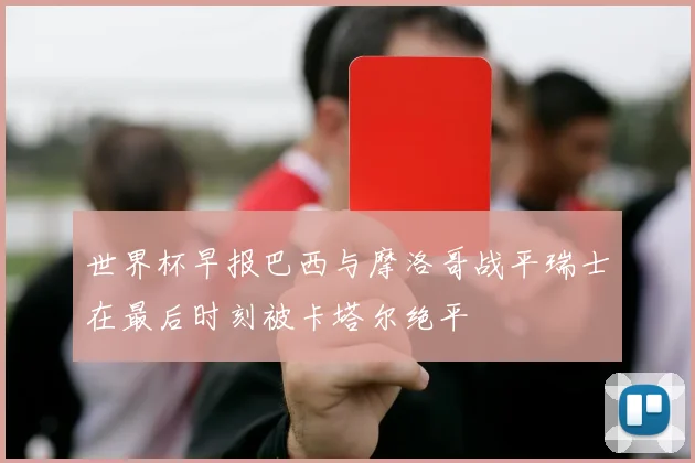 世界杯早报巴西与摩洛哥战平瑞士在最后时刻被卡塔尔绝平